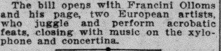 The bill opens with Francini Olloms and his page, two European artists, who juggle and perform acrobatic feats, closing with music on the xylophone and concertina